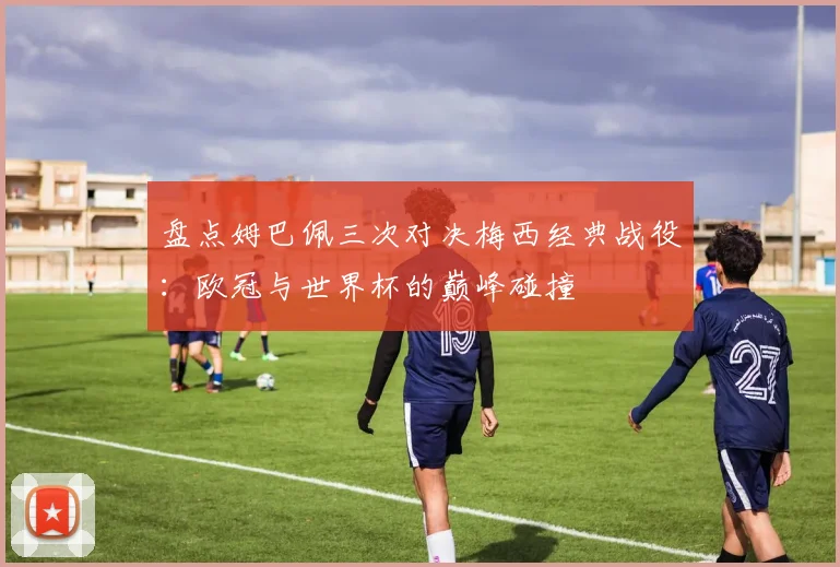 盘点姆巴佩三次对决梅西经典战役：欧冠与世界杯的巅峰碰撞