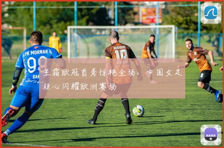 王霜欧冠首秀惊艳全场,中国女足核心闪耀欧洲赛场