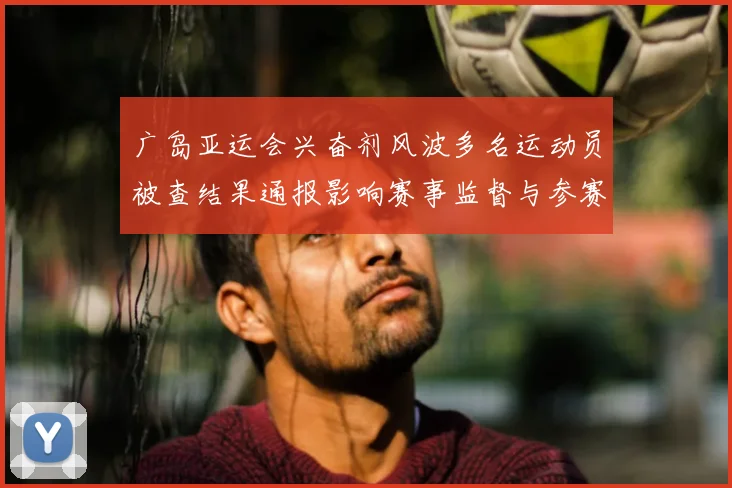 广岛亚运会兴奋剂风波多名运动员被查结果通报影响赛事监督与参赛资格