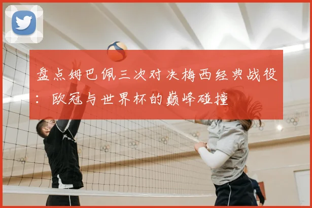 盘点姆巴佩三次对决梅西经典战役：欧冠与世界杯的巅峰碰撞